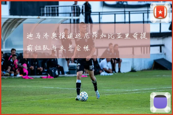迪马济奥报道迈尼昂加比亚里奇提前归队与米兰合练