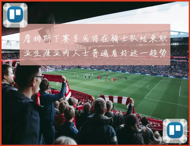 詹姆斯下赛季或将在骑士队结束职业生涯业内人士普遍看好这一趋势