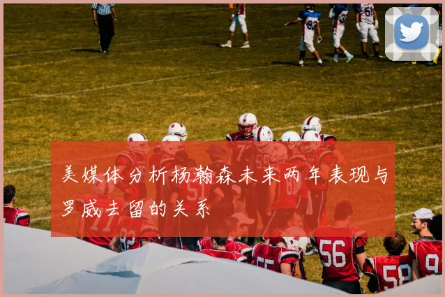 美媒体分析杨瀚森未来两年表现与罗威去留的关系