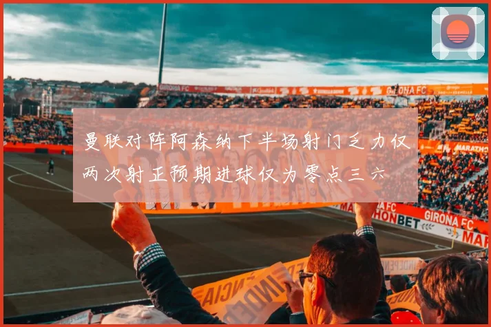 曼联对阵阿森纳下半场射门乏力仅两次射正预期进球仅为零点三六