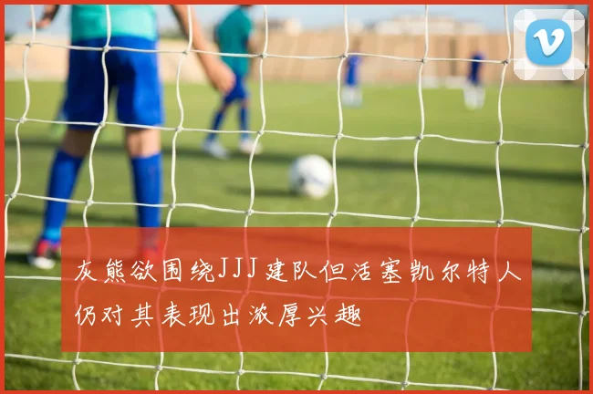 灰熊欲围绕JJJ建队但活塞凯尔特人仍对其表现出浓厚兴趣