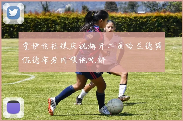 霍伊伦社媒庆祝梅开二度哈兰德调侃德布劳内喂他吃饼