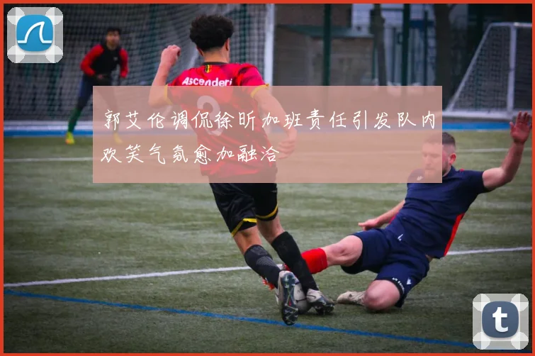 郭艾伦调侃徐昕加班责任引发队内欢笑气氛愈加融洽