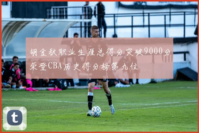 胡金秋职业生涯总得分突破9000分荣登CBA历史得分榜第九位