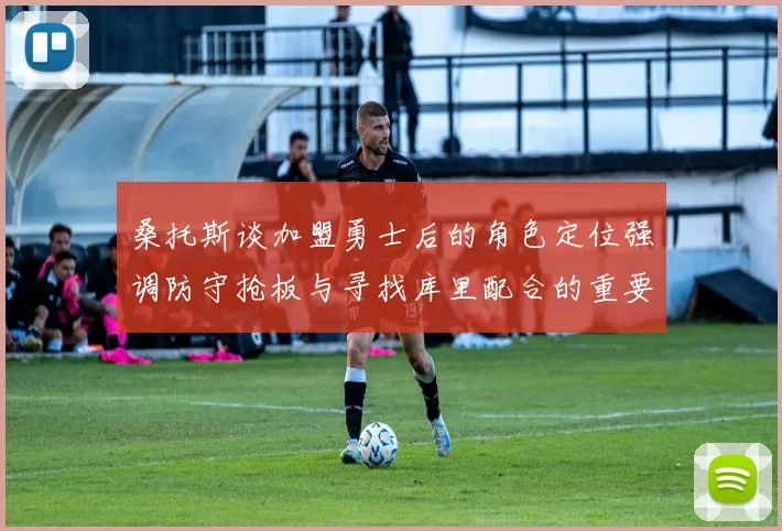 桑托斯谈加盟勇士后的角色定位强调防守抢板与寻找库里配合的重要性