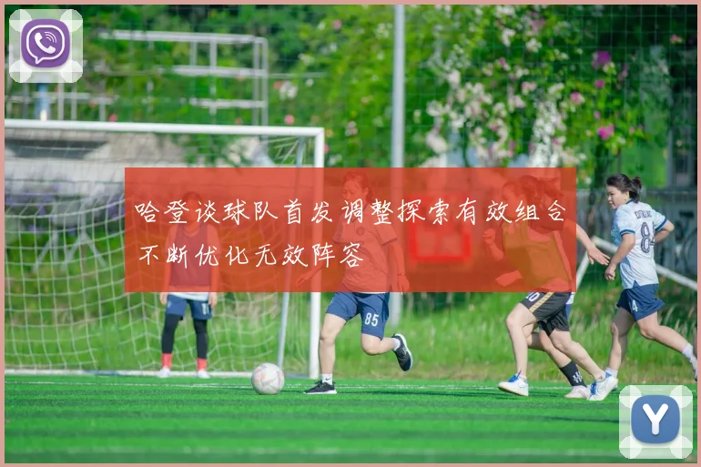 哈登谈球队首发调整探索有效组合不断优化无效阵容