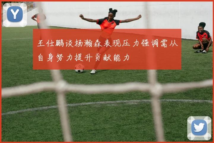 王仕鹏谈杨瀚森表现压力强调需从自身努力提升贡献能力