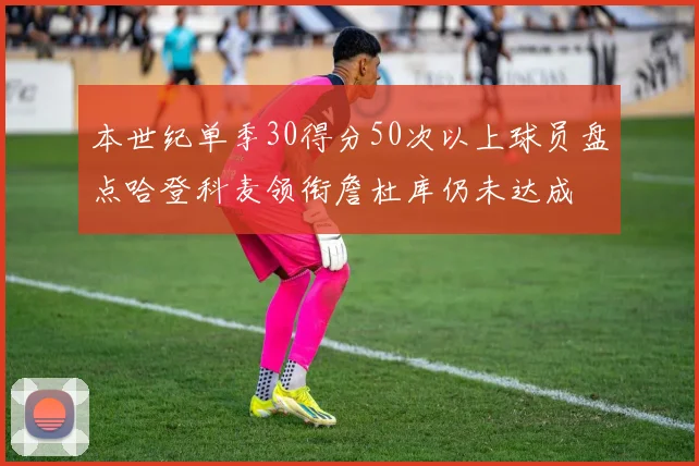 本世纪单季30得分50次以上球员盘点哈登科麦领衔詹杜库仍未达成