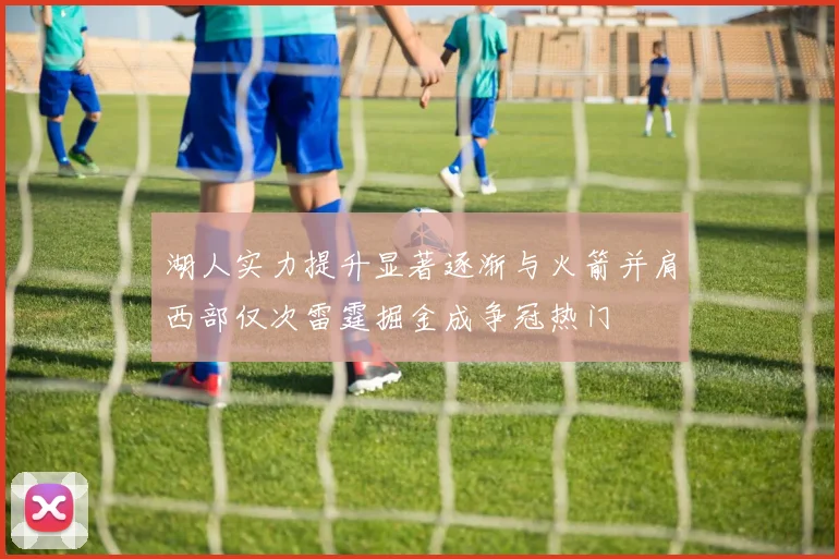 湖人实力提升显著逐渐与火箭并肩西部仅次雷霆掘金成争冠热门