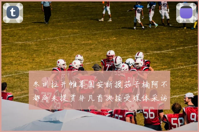 冬训拉开帷幕国安新援茹子楠阿不都海米提贾非凡首次接受媒体采访分享心声