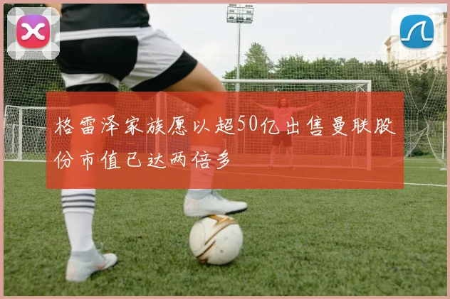 格雷泽家族愿以超50亿出售曼联股份市值已达两倍多