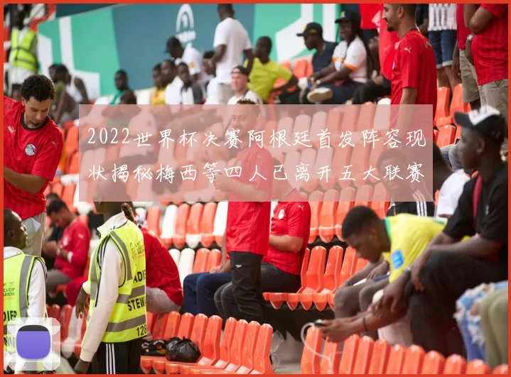 2022世界杯决赛阿根廷首发阵容现状揭秘梅西等四人已离开五大联赛